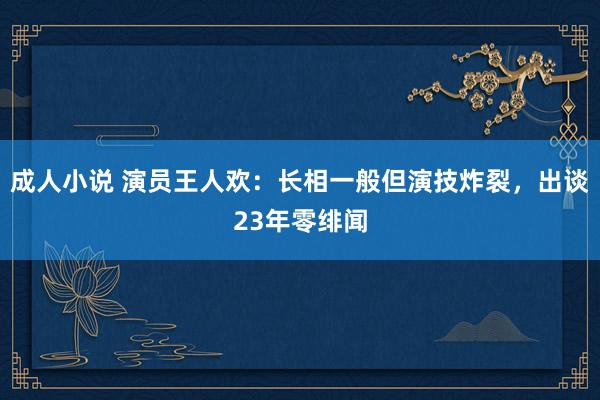 成人小说 演员王人欢：长相一般但演技炸裂，出谈23年零绯闻