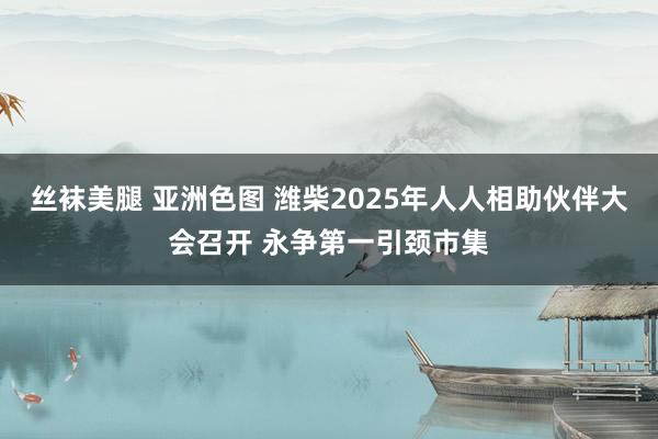 丝袜美腿 亚洲色图 潍柴2025年人人相助伙伴大会召开 永争第一引颈市集