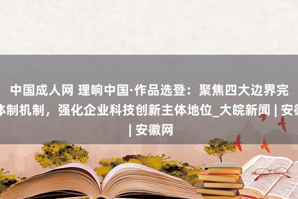 中国成人网 理响中国·作品选登：聚焦四大边界完善体制机制，强化企业科技创新主体地位_大皖新闻 | 安徽网