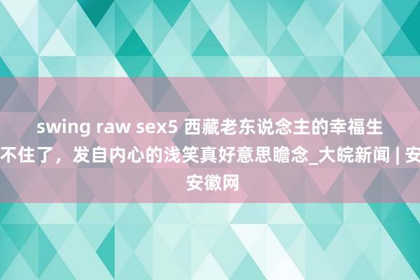 swing raw sex5 西藏老东说念主的幸福生存藏不住了，发自内心的浅笑真好意思瞻念_大皖新闻 | 安徽网