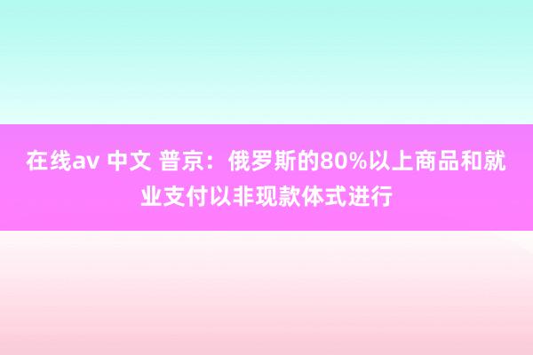 在线av 中文 普京：俄罗斯的80%以上商品和就业支付以非现款体式进行