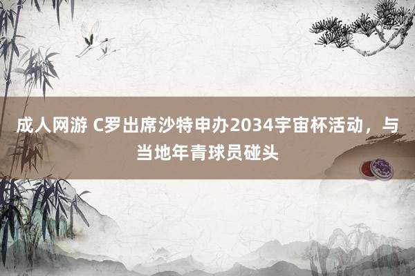 成人网游 C罗出席沙特申办2034宇宙杯活动，与当地年青球员碰头