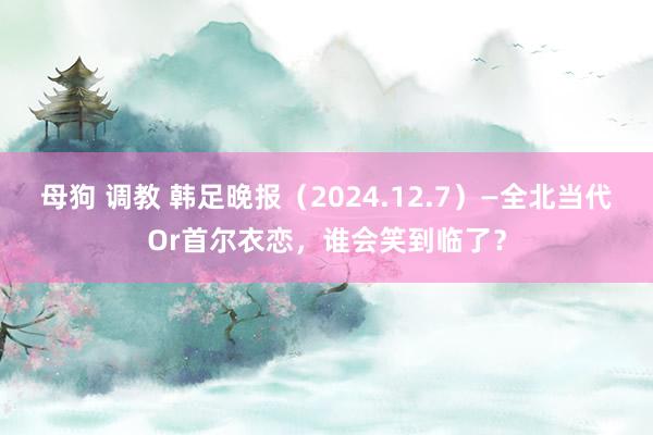 母狗 调教 韩足晚报（2024.12.7）—全北当代Or首尔衣恋，谁会笑到临了？