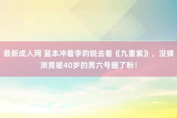 最新成人网 蓝本冲着李昀锐去看《九重紫》，没猜测竟被40岁的男六号圈了粉！