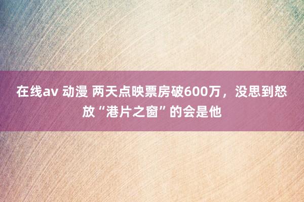 在线av 动漫 两天点映票房破600万，没思到怒放“港片之窗”的会是他