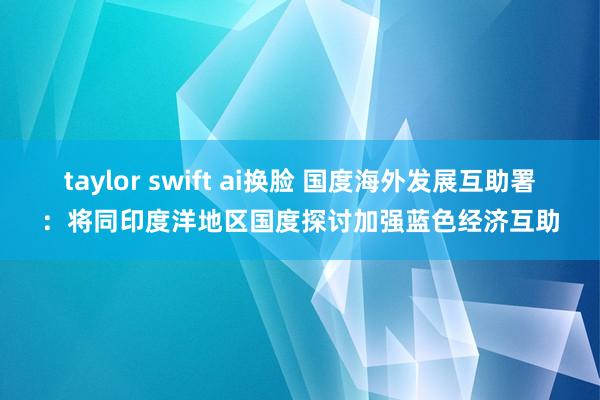 taylor swift ai换脸 国度海外发展互助署：将同印度洋地区国度探讨加强蓝色经济互助