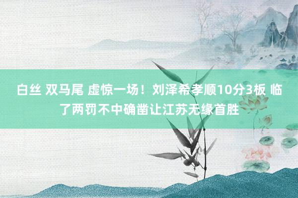 白丝 双马尾 虚惊一场！刘泽希孝顺10分3板 临了两罚不中确凿让江苏无缘首胜