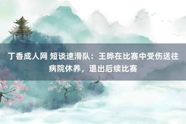 丁香成人网 短谈速滑队：王晔在比赛中受伤送往病院休养，退出后续比赛