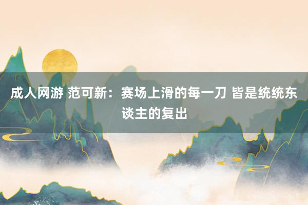 成人网游 范可新：赛场上滑的每一刀 皆是统统东谈主的复出