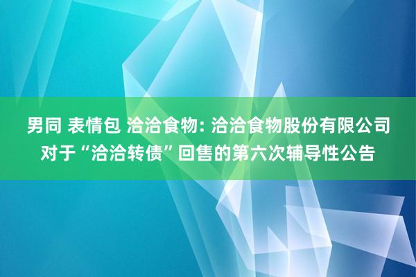 男同 表情包 洽洽食物: 洽洽食物股份有限公司对于“洽洽转债”回售的第六次辅导性公告