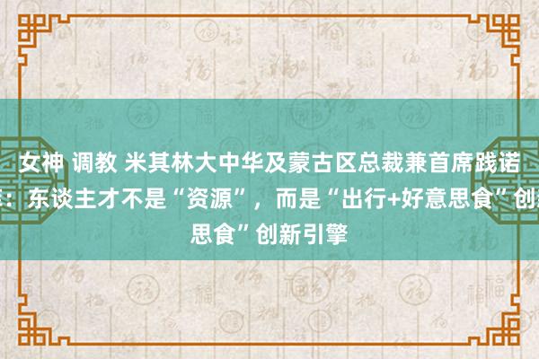 女神 调教 米其林大中华及蒙古区总裁兼首席践诺官叶菲：东谈主才不是“资源”，而是“出行+好意思食”创新引擎