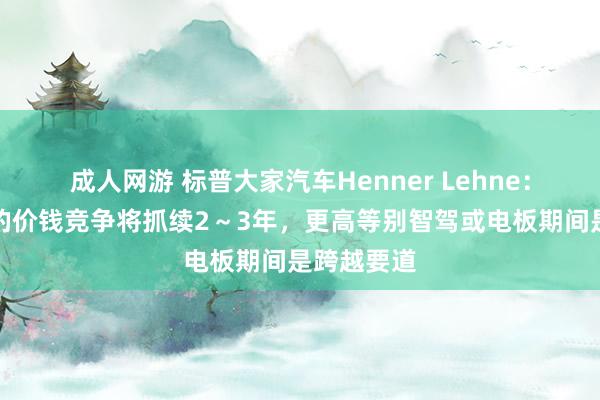 成人网游 标普大家汽车Henner Lehne：中国汽车的价钱竞争将抓续2～3年，更高等别智驾或电板期间是跨越要道