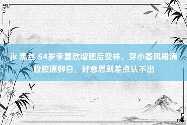 jk 黑丝 54岁李嘉欣增肥后变样，穿小香风裙满脸胶原卵白，好意思到差点认不出