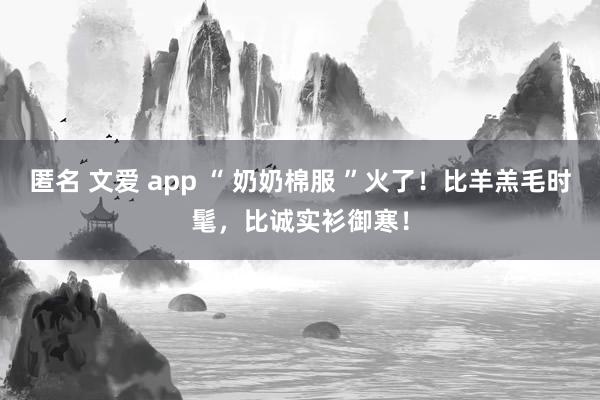 匿名 文爱 app “ 奶奶棉服 ”火了！比羊羔毛时髦，比诚实衫御寒！