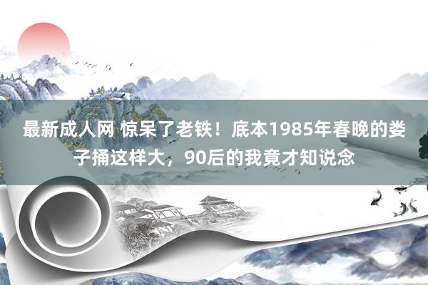 最新成人网 惊呆了老铁！底本1985年春晚的娄子捅这样大，90后的我竟才知说念