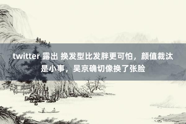 twitter 露出 换发型比发胖更可怕，颜值裁汰是小事，吴京确切像换了张脸