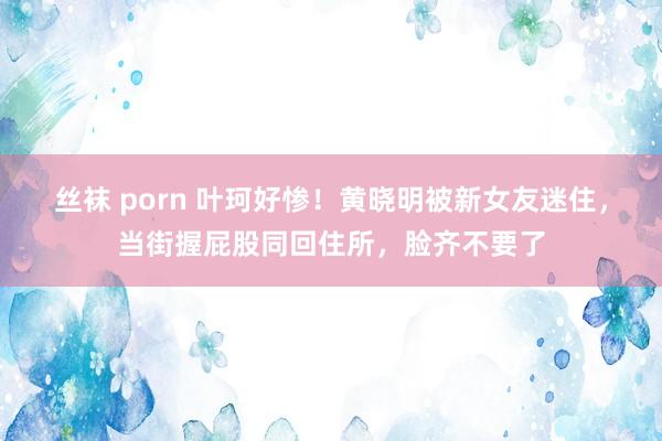 丝袜 porn 叶珂好惨！黄晓明被新女友迷住，当街握屁股同回住所，脸齐不要了