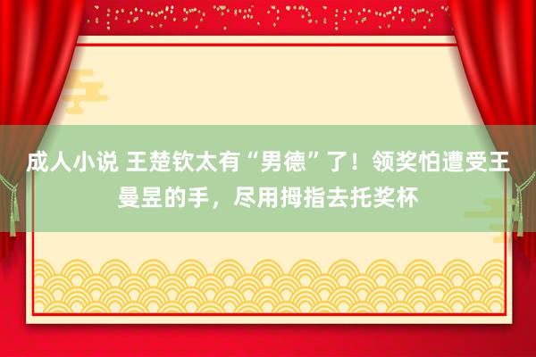 成人小说 王楚钦太有“男德”了！领奖怕遭受王曼昱的手，尽用拇指去托奖杯