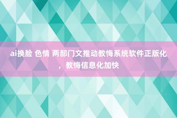 ai换脸 色情 两部门文推动教悔系统软件正版化，教悔信息化加快