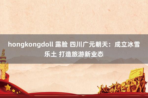 hongkongdoll 露脸 四川广元朝天：成立冰雪乐土 打造旅游新业态