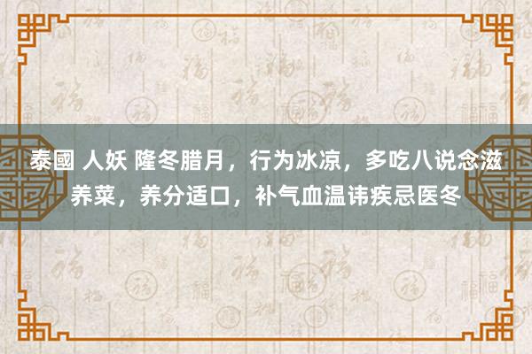 泰國 人妖 隆冬腊月，行为冰凉，多吃八说念滋养菜，养分适口，补气血温讳疾忌医冬