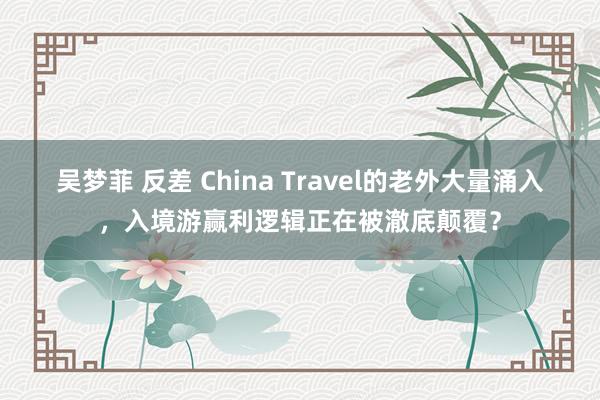 吴梦菲 反差 China Travel的老外大量涌入，入境游赢利逻辑正在被澈底颠覆？