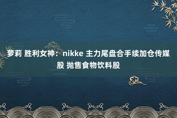 萝莉 胜利女神：nikke 主力尾盘合手续加仓传媒股 抛售食物饮料股