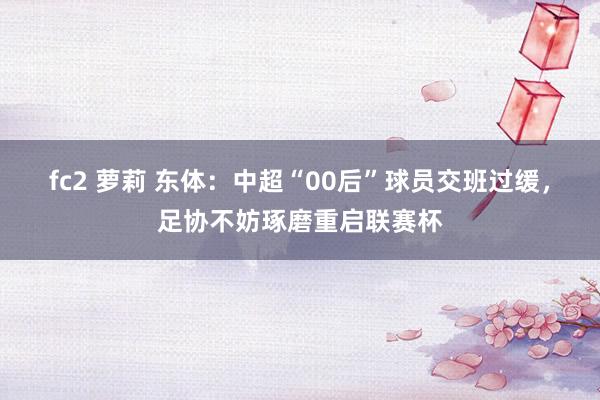 fc2 萝莉 东体：中超“00后”球员交班过缓，足协不妨琢磨重启联赛杯