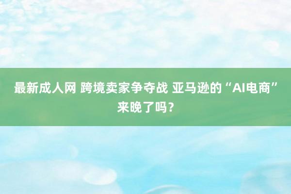 最新成人网 跨境卖家争夺战 亚马逊的“AI电商”来晚了吗？