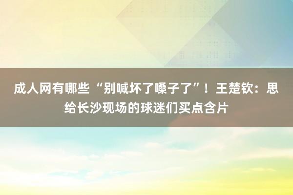 成人网有哪些 “别喊坏了嗓子了”！王楚钦：思给长沙现场的球迷们买点含片