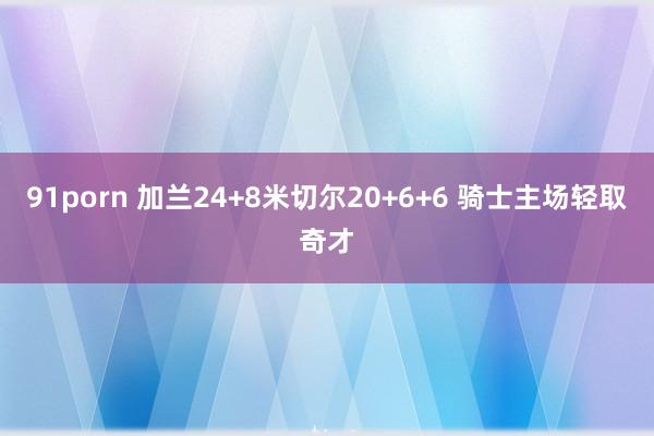 91porn 加兰24+8米切尔20+6+6 骑士主场轻取奇才