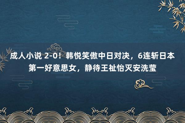 成人小说 2-0！韩悦笑傲中日对决，6连斩日本第一好意思女，静待王祉怡灭安洗莹