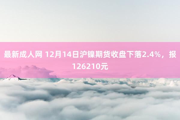 最新成人网 12月14日沪镍期货收盘下落2.4%，报126210元