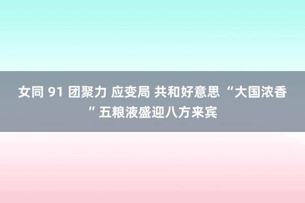 女同 91 团聚力 应变局 共和好意思 “大国浓香”五粮液盛迎八方来宾