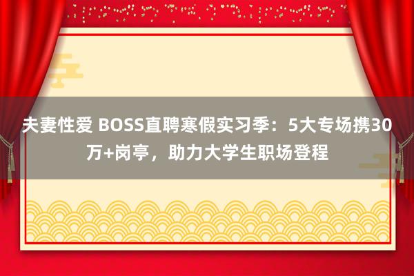 夫妻性爱 BOSS直聘寒假实习季：5大专场携30万+岗亭，助力大学生职场登程