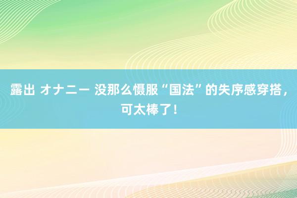 露出 オナニー 没那么慑服“国法”的失序感穿搭，可太棒了！