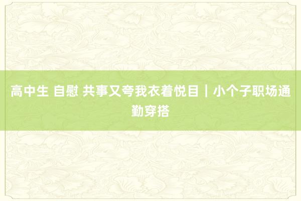 高中生 自慰 共事又夸我衣着悦目｜小个子职场通勤穿搭