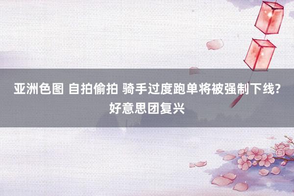 亚洲色图 自拍偷拍 骑手过度跑单将被强制下线?好意思团复兴