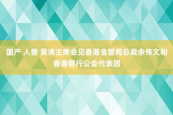 国产 人兽 吴清主席会见香港金管局总裁余伟文和香港银行公会代表团