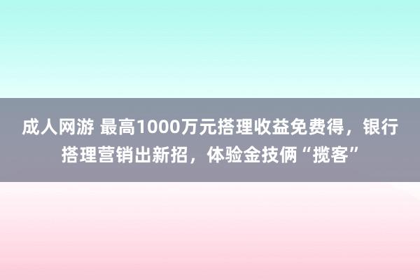 成人网游 最高1000万元搭理收益免费得，银行搭理营销出新招，体验金技俩“揽客”