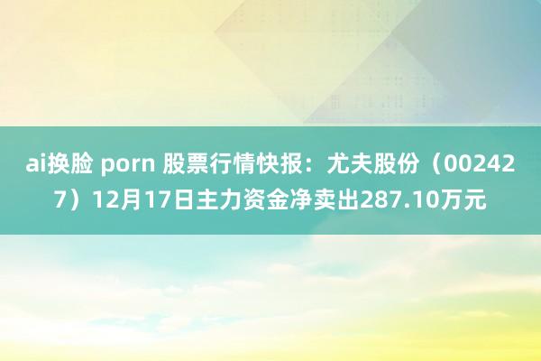 ai换脸 porn 股票行情快报：尤夫股份（002427）12月17日主力资金净卖出287.10万元