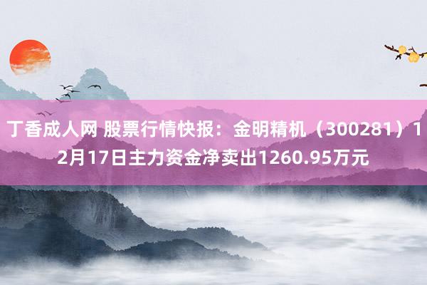 丁香成人网 股票行情快报：金明精机（300281）12月17日主力资金净卖出1260.95万元