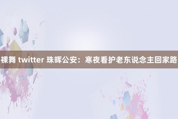 裸舞 twitter 珠晖公安：寒夜看护老东说念主回家路