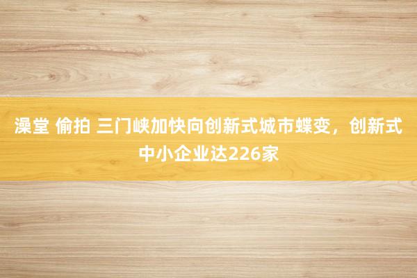 澡堂 偷拍 三门峡加快向创新式城市蝶变，创新式中小企业达226家