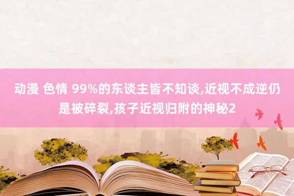 动漫 色情 99%的东谈主皆不知谈，近视不成逆仍是被碎裂，孩子近视归附的神秘2