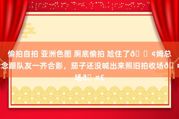 偷拍自拍 亚洲色图 厕底偷拍 尬住了😢姆总念念跟队友一齐合影，茄子还没喊出来照旧拍收场🤣