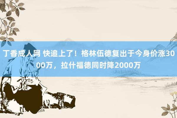 丁香成人网 快追上了！格林伍德复出于今身价涨3000万，拉什福德同时降2000万