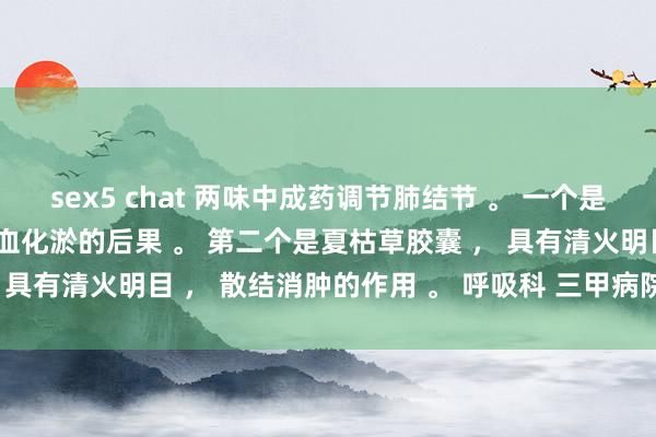 sex5 chat 两味中成药调节肺结节 。 一个是桂枝茯苓胶囊 ， 具有活血化淤的后果 。 第二个是夏枯草胶囊 ， 具有清火明目 ， 散结消肿的作用 。 呼吸科 三甲病院 孔伟大夫 。