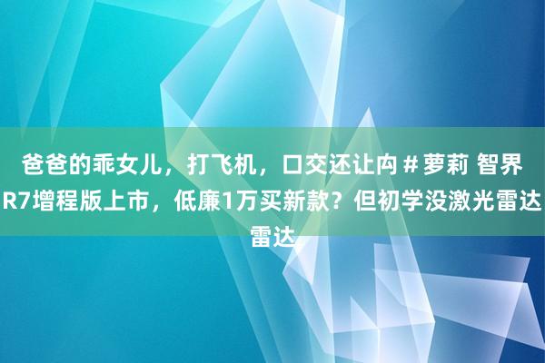 爸爸的乖女儿，打飞机，口交还让禸＃萝莉 智界R7增程版上市，低廉1万买新款？但初学没激光雷达