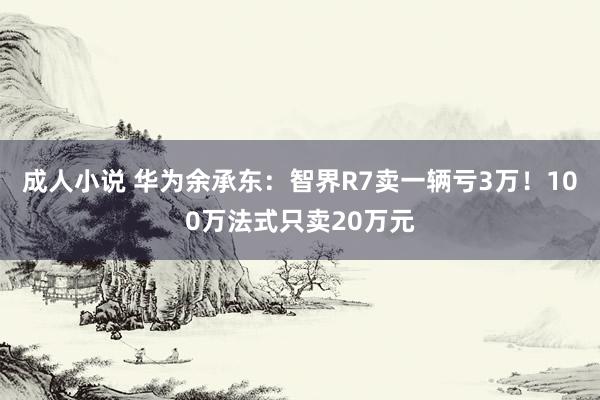 成人小说 华为余承东：智界R7卖一辆亏3万！100万法式只卖20万元